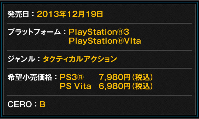 発売日：2013年12月19日　プラットフォーム：PlayStation®3、PlayStation®Vita　ジャンル：タクティカルアクション　希望小売価格：PS3® 7,980円（税込）、PS Vita 6,980円（税込）　CERO：B